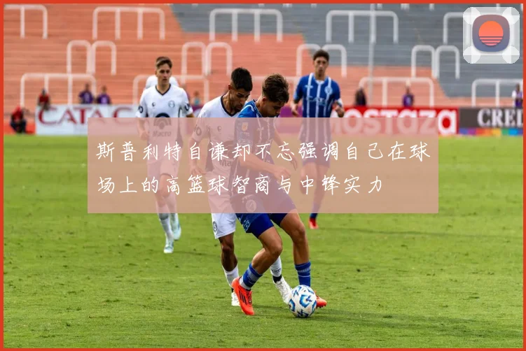 斯普利特自谦却不忘强调自己在球场上的高篮球智商与中锋实力