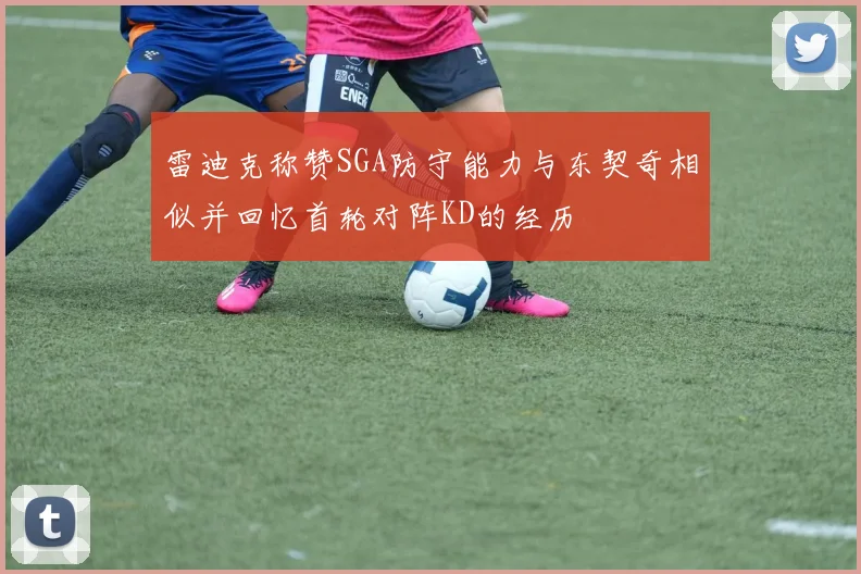 雷迪克称赞SGA防守能力与东契奇相似并回忆首轮对阵KD的经历