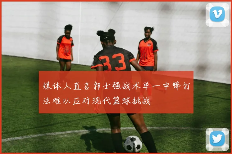 媒体人直言郭士强战术单一中锋打法难以应对现代篮球挑战