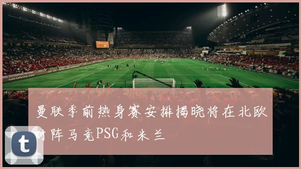 曼联季前热身赛安排揭晓将在北欧对阵马竞PSG和米兰