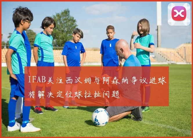 IFAB关注西汉姆与阿森纳争议进球将解决定位球拉扯问题