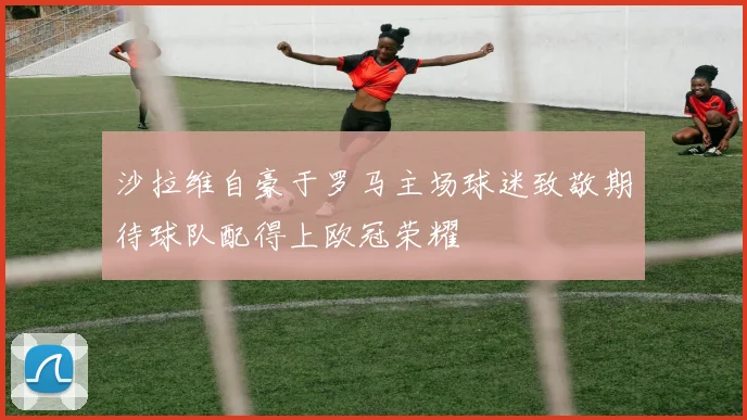 沙拉维自豪于罗马主场球迷致敬期待球队配得上欧冠荣耀