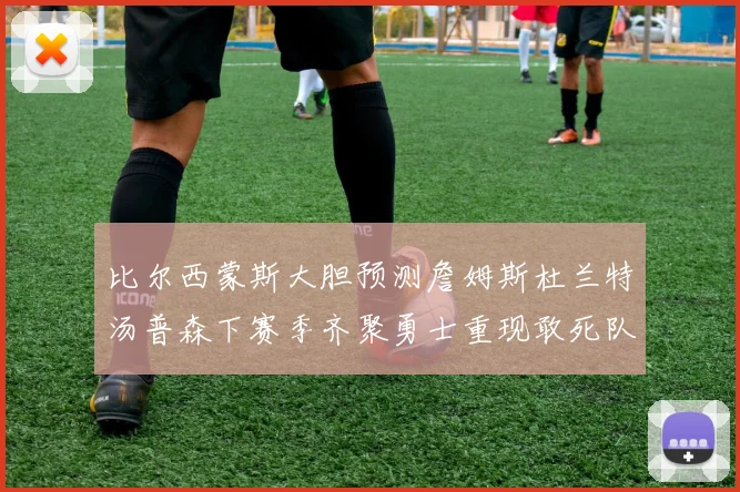 比尔西蒙斯大胆预测詹姆斯杜兰特汤普森下赛季齐聚勇士重现敢死队辉煌
