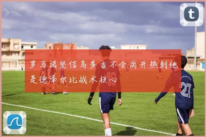 罗马诺坚信乌多吉不会离开热刺他是德泽尔比战术核心