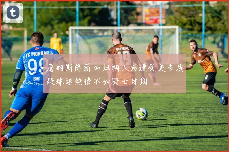詹姆斯降薪回归湖人或遭受更多质疑球迷热情不如骑士时期
