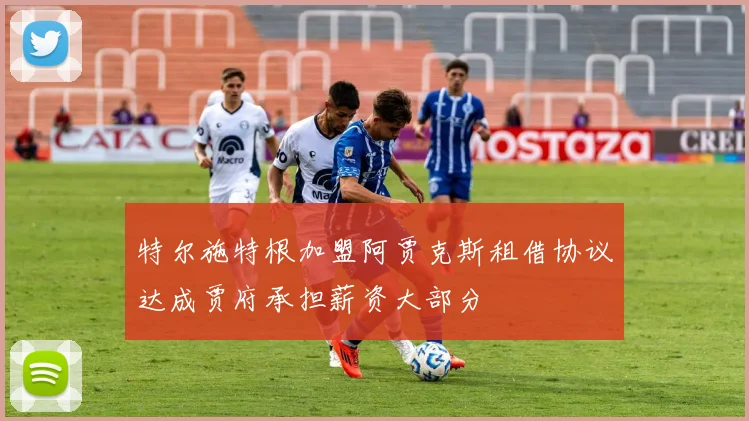特尔施特根加盟阿贾克斯租借协议达成贾府承担薪资大部分