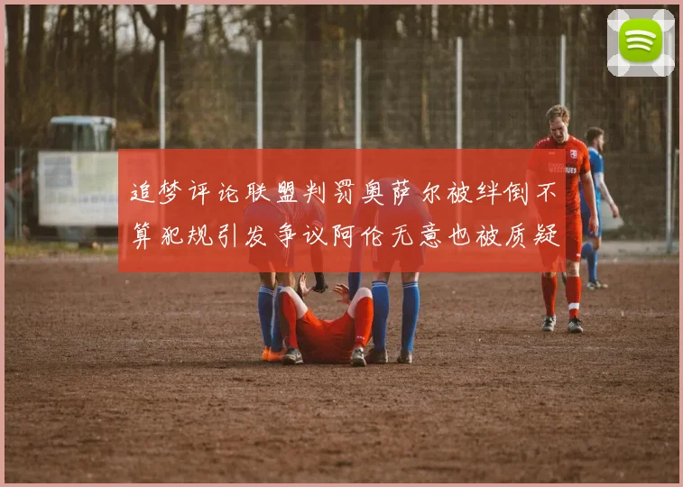 追梦评论联盟判罚奥萨尔被绊倒不算犯规引发争议阿伦无意也被质疑