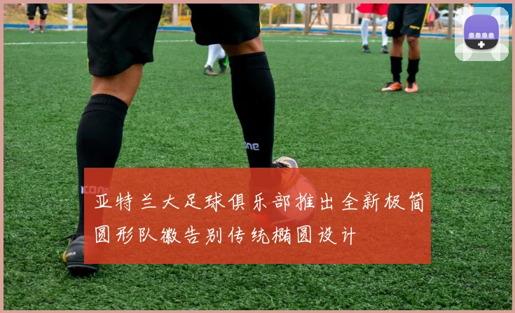 亚特兰大足球俱乐部推出全新极简圆形队徽告别传统椭圆设计