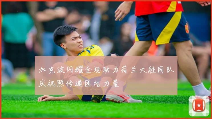 加克波闪耀全场助力荷兰大胜同队庆祝照传递团结力量