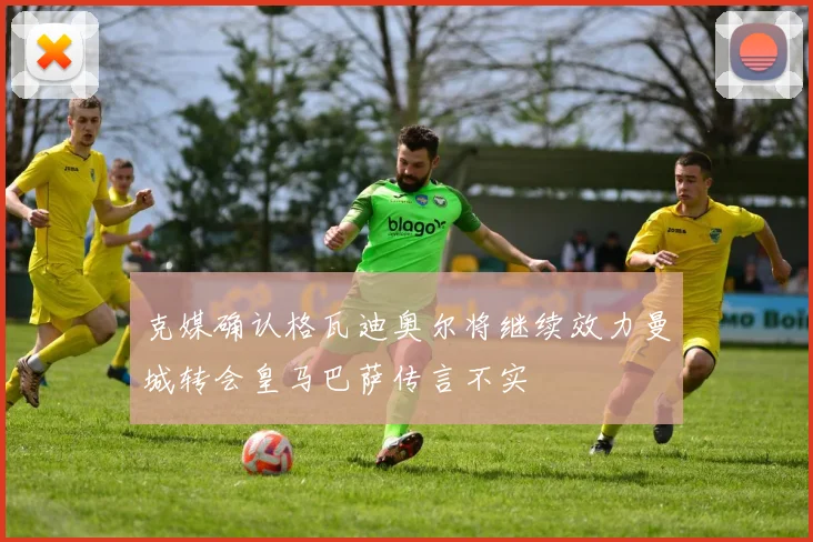克媒确认格瓦迪奥尔将继续效力曼城转会皇马巴萨传言不实